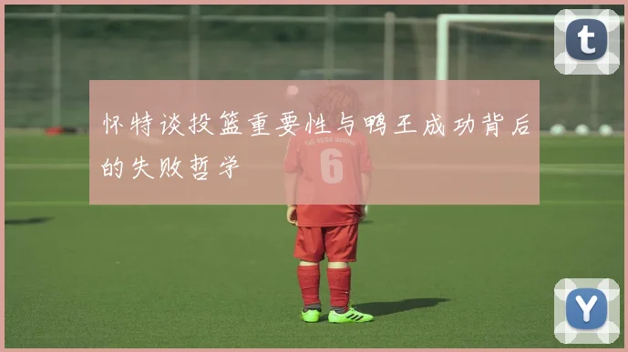 怀特谈投篮重要性与鸭王成功背后的失败哲学