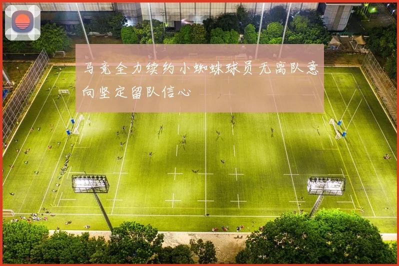 马竞全力续约小蜘蛛球员无离队意向坚定留队信心