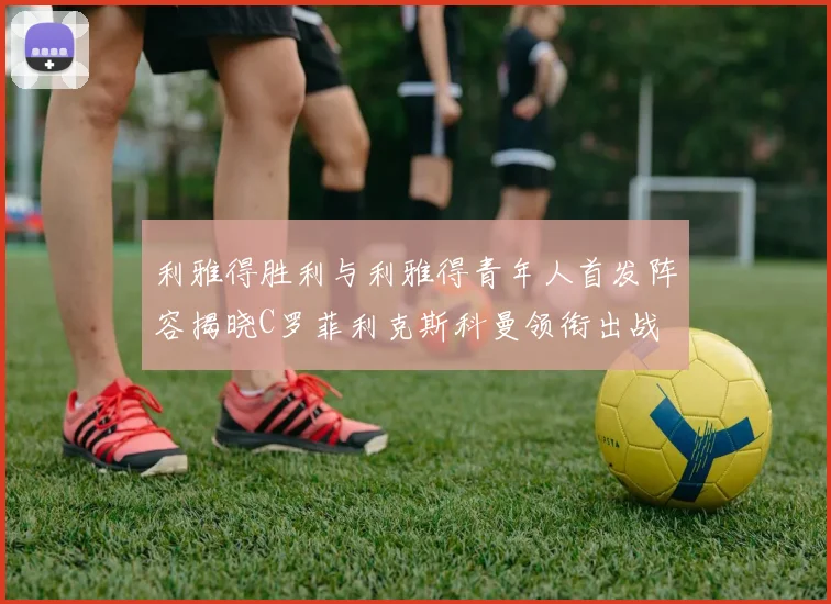 利雅得胜利与利雅得青年人首发阵容揭晓C罗菲利克斯科曼领衔出战