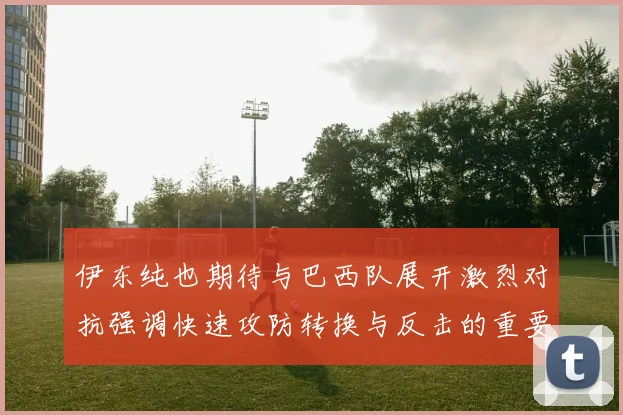 伊东纯也期待与巴西队展开激烈对抗强调快速攻防转换与反击的重要性