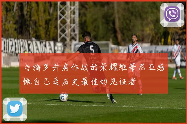 与梅罗并肩作战的荣耀维蒂尼亚感慨自己是历史最佳的见证者