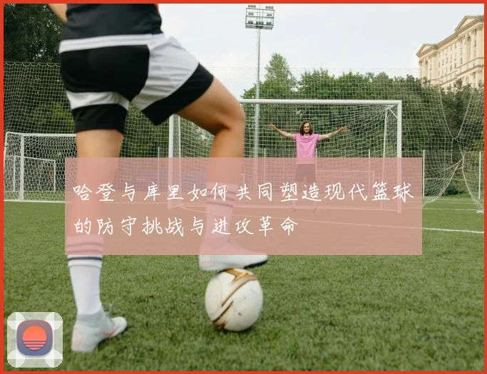 哈登与库里如何共同塑造现代篮球的防守挑战与进攻革命