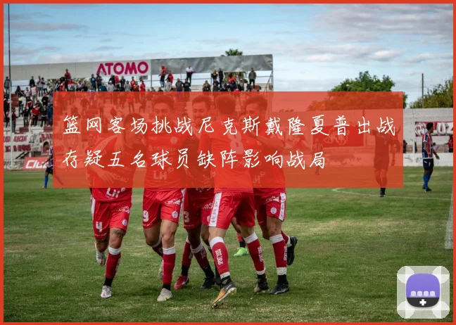 篮网客场挑战尼克斯戴隆夏普出战存疑五名球员缺阵影响战局