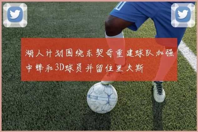 湖人计划围绕东契奇重建球队加强中锋和3D球员并留住里夫斯
