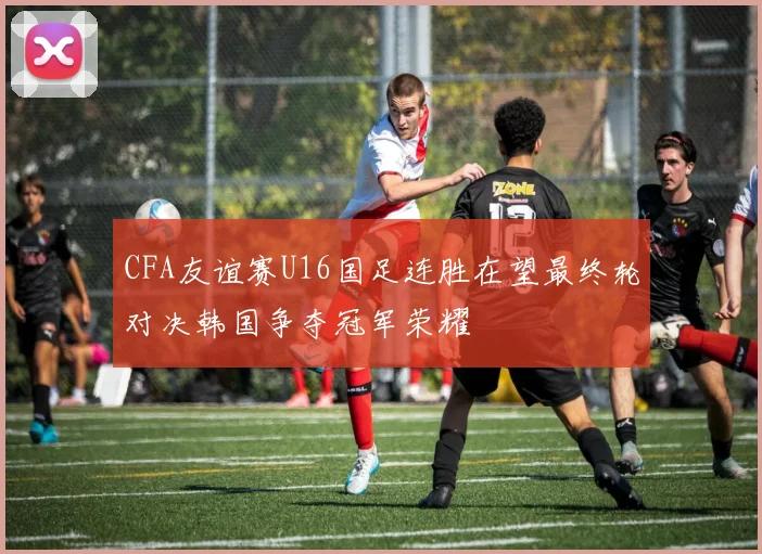 CFA友谊赛U16国足连胜在望最终轮对决韩国争夺冠军荣耀