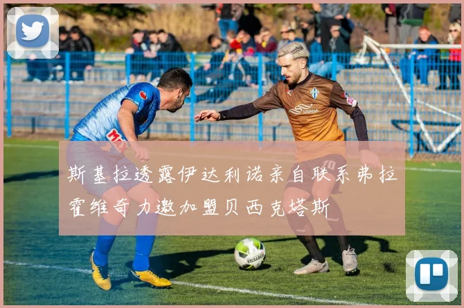 斯基拉透露伊达利诺亲自联系弗拉霍维奇力邀加盟贝西克塔斯